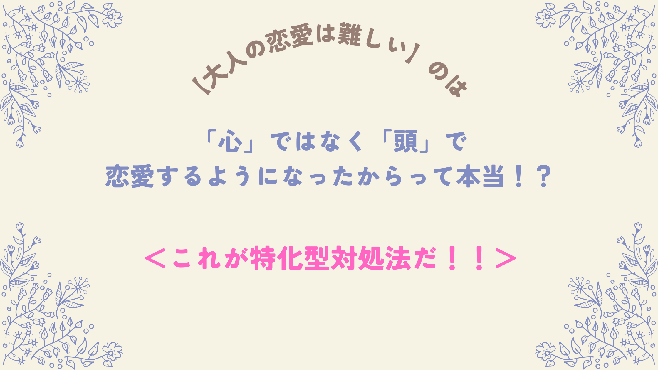 【大人の恋愛は難しい】のは「心」ではなく「頭」で恋愛するようになったからって本当！？＜これが特化型対処法だ！！＞